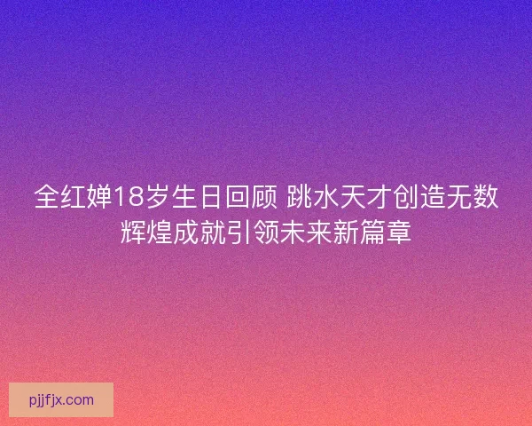 全红婵18岁生日回顾 跳水天才创造无数辉煌成就引领未来新篇章