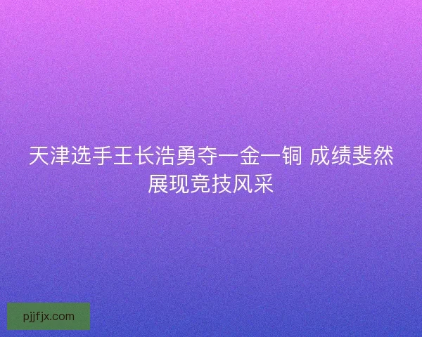 天津选手王长浩勇夺一金一铜 成绩斐然展现竞技风采