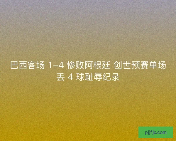 巴西客场 1-4 惨败阿根廷 创世预赛单场丢 4 球耻辱纪录