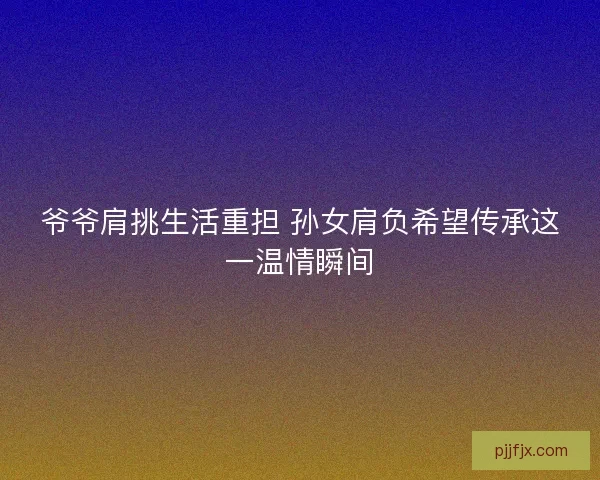 爷爷肩挑生活重担 孙女肩负希望传承这一温情瞬间
