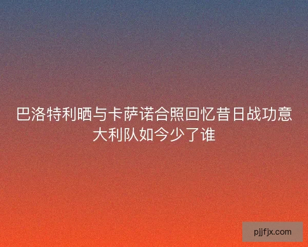 巴洛特利晒与卡萨诺合照回忆昔日战功意大利队如今少了谁