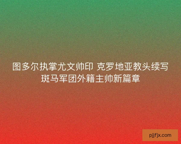 图多尔执掌尤文帅印 克罗地亚教头续写斑马军团外籍主帅新篇章