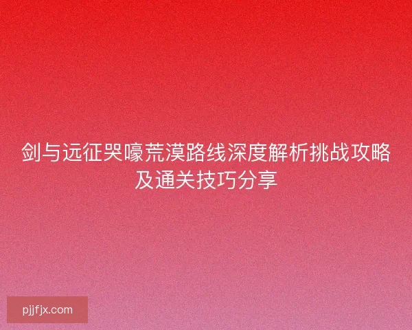 剑与远征哭嚎荒漠路线深度解析挑战攻略及通关技巧分享