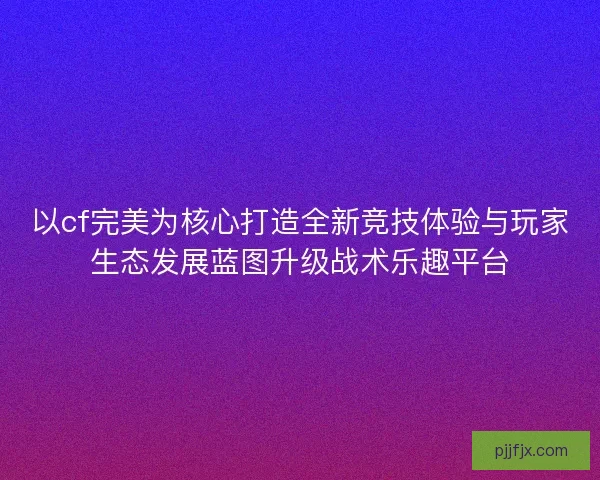 以cf完美为核心打造全新竞技体验与玩家生态发展蓝图升级战术乐趣平台