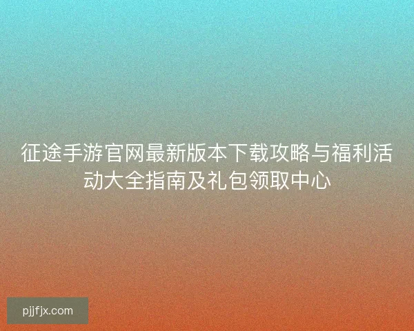 征途手游官网最新版本下载攻略与福利活动大全指南及礼包领取中心