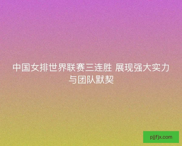 中国女排世界联赛三连胜 展现强大实力与团队默契