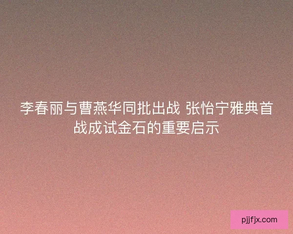 李春丽与曹燕华同批出战 张怡宁雅典首战成试金石的重要启示