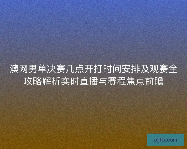澳网男单决赛几点开打时间安排及观赛全攻略解析实时直播与赛程焦点前瞻