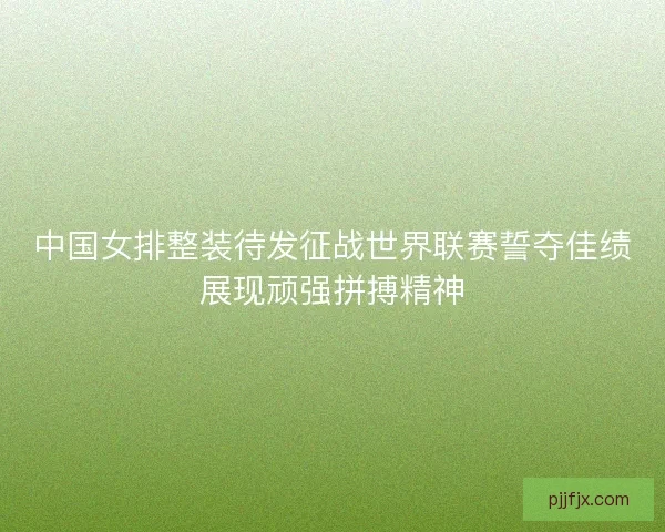 中国女排整装待发征战世界联赛誓夺佳绩展现顽强拼搏精神 中国女排整装待发征战世界联赛誓夺佳绩展现顽强拼搏精神
