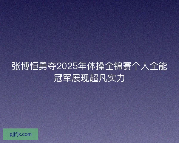 张博恒勇夺2025年体操全锦赛个人全能冠军展现超凡实力