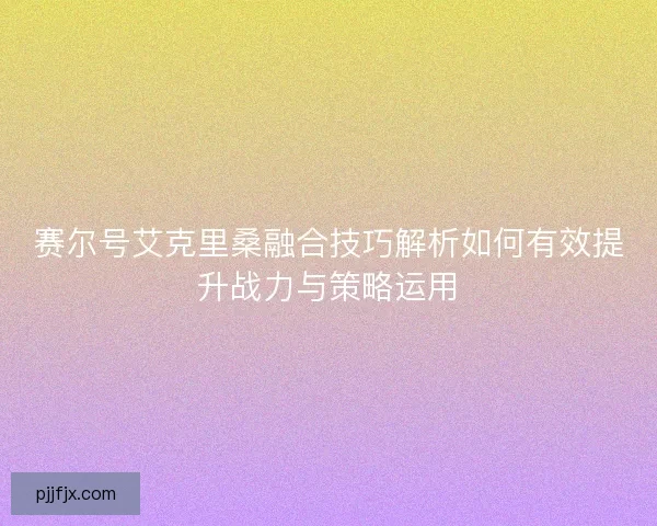 赛尔号艾克里桑融合技巧解析如何有效提升战力与策略运用