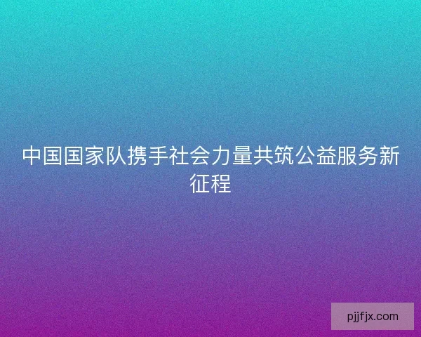 中国国家队携手社会力量共筑公益服务新征程 中国国家队携手社会力量共筑公益服务新征程