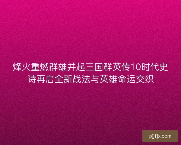 烽火重燃群雄并起三国群英传10时代史诗再启全新战法与英雄命运交织 烽火重燃群雄并起三国群英传10时代史诗再启全新战法与英雄命运交织
