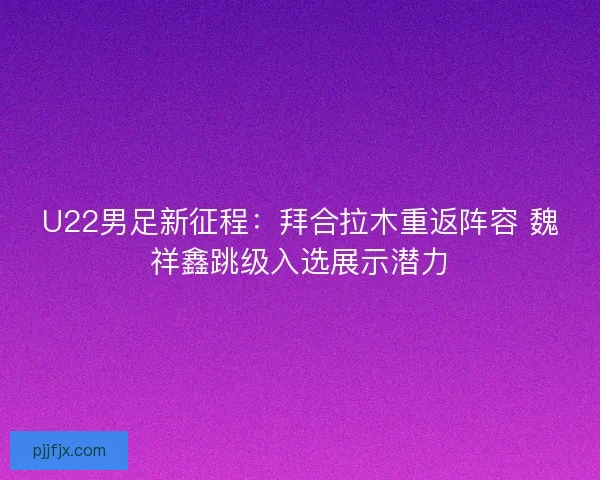 U22男足新征程：拜合拉木重返阵容 魏祥鑫跳级入选展示潜力
