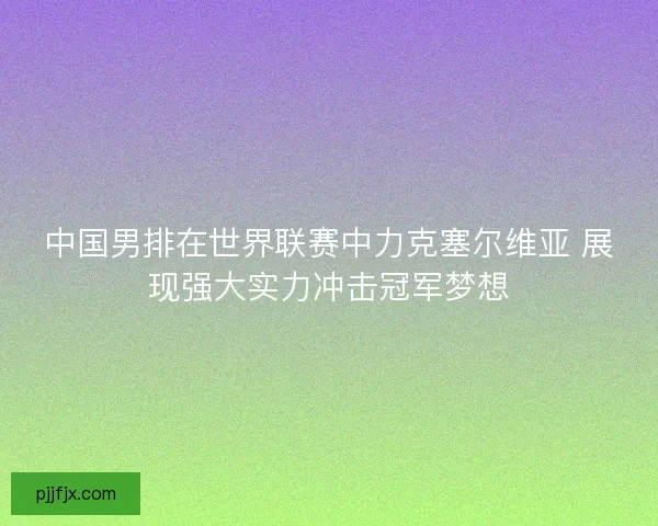 中国男排在世界联赛中力克塞尔维亚 展现强大实力冲击冠军梦想