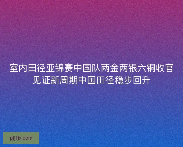 室内田径亚锦赛中国队两金两银六铜收官见证新周期中国田径稳步回升
