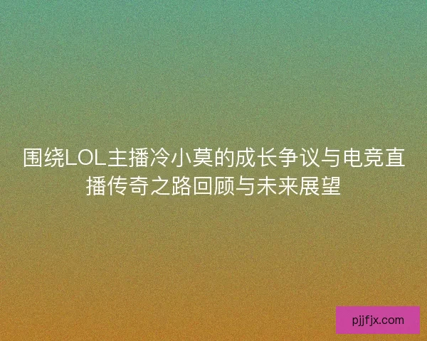 围绕LOL主播冷小莫的成长争议与电竞直播传奇之路回顾与未来展望 围绕LOL主播冷小莫的成长争议与电竞直播传奇之路回顾与未来展望