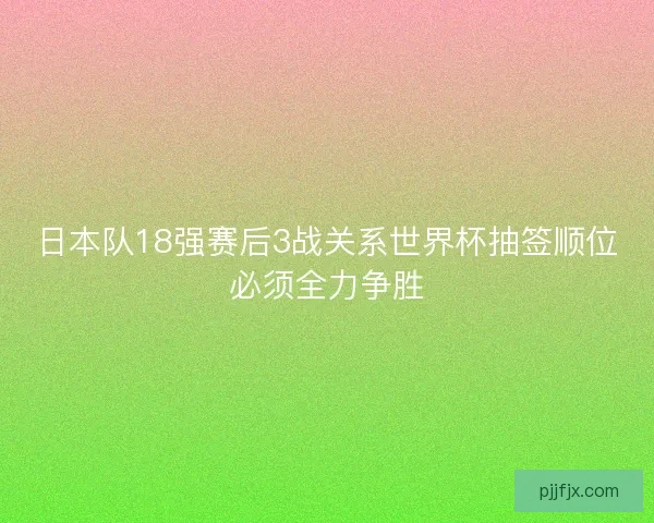 日本队18强赛后3战关系世界杯抽签顺位必须全力争胜