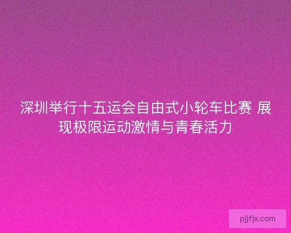 深圳举行十五运会自由式小轮车比赛 展现极限运动激情与青春活力
