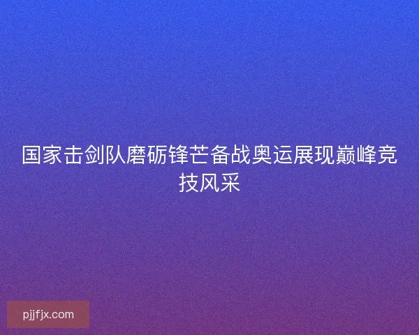 国家击剑队磨砺锋芒备战奥运展现巅峰竞技风采 国家击剑队磨砺锋芒备战奥运展现巅峰竞技风采