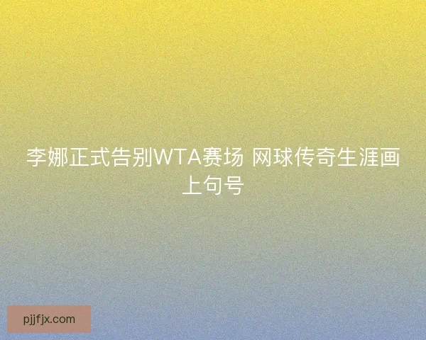 李娜正式告别WTA赛场 网球传奇生涯画上句号