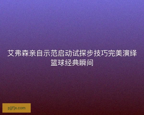 艾弗森亲自示范启动试探步技巧完美演绎篮球经典瞬间