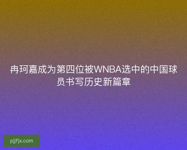 冉珂嘉成为第四位被WNBA选中的中国球员书写历史新篇章 冉珂嘉成为第四位被WNBA选中的中国球员书写历史新篇章