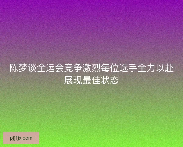陈梦谈全运会竞争激烈每位选手全力以赴展现最佳状态