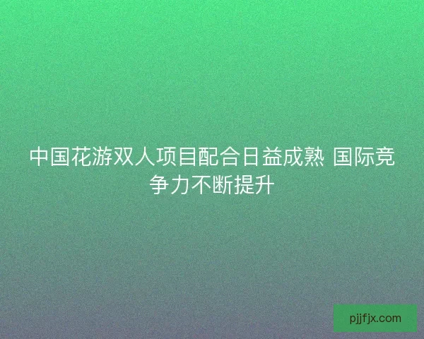 中国花游双人项目配合日益成熟 国际竞争力不断提升