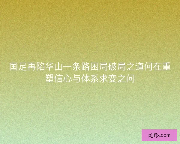 国足再陷华山一条路困局破局之道何在重塑信心与体系求变之问