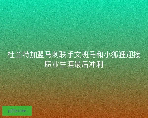 杜兰特加盟马刺联手文班马和小狐狸迎接职业生涯最后冲刺