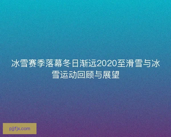 冰雪赛季落幕冬日渐远2020至滑雪与冰雪运动回顾与展望