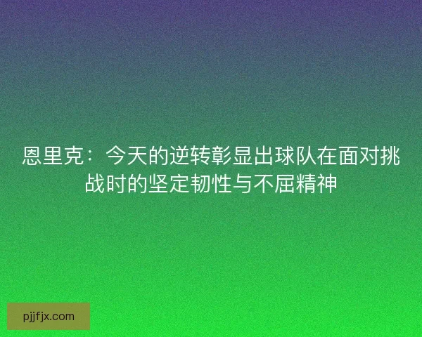 恩里克：今天的逆转彰显出球队在面对挑战时的坚定韧性与不屈精神